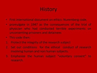 History
• First international document on ethics: Nuremberg code,
• promulgate in 1947 as the consequences of the trial of
physician who had conducted terrible experiments on
unconsenting prisoners and detainees
• This code then:
1. Protect the integrity of the research subject
2. Set out conditions for the ethical conduct of research
involving human and non human subjects.
3. Emphasize the human subject “voluntary consent” to
research.
 