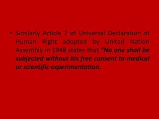 • Similarly Article 7 of Universal Declaration of
Human Right adopted by United Nation
Assembly in 1948 states that “No one shall be
subjected without his free consent to medical
or scientific experimentation.
 