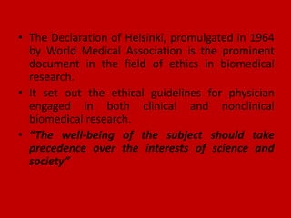 • The Declaration of Helsinki, promulgated in 1964
by World Medical Association is the prominent
document in the field of ethics in biomedical
research.
• It set out the ethical guidelines for physician
engaged in both clinical and nonclinical
biomedical research.
• “The well-being of the subject should take
precedence over the interests of science and
society”
 