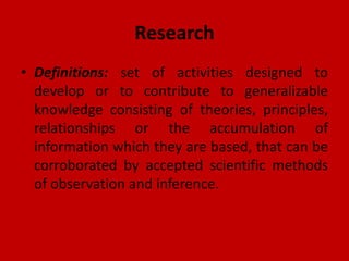 Research
• Definitions: set of activities designed to
develop or to contribute to generalizable
knowledge consisting of theories, principles,
relationships or the accumulation of
information which they are based, that can be
corroborated by accepted scientific methods
of observation and inference.
 