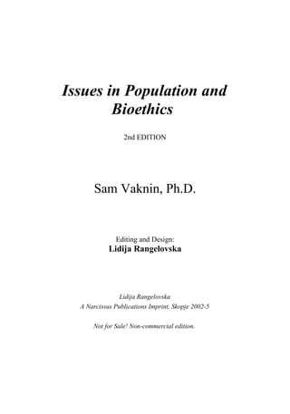 Issues in Population and
        Bioethics
                 2nd EDITION




       Sam Vaknin, Ph.D.


              Editing and Design:
            Lidija Rangelovska




                Lidija Rangelovska
  A Narcissus Publications Imprint, Skopje 2002-5

      Not for Sale! Non-commercial edition.
 