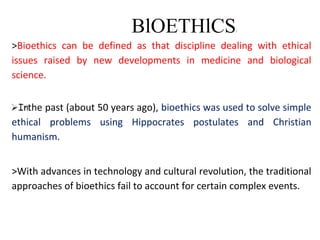 BlOETHlCS
>Bioethics can be defined as that discipline dealing with ethical
issues raised by new developments in medicine and biological
science.
the past (about 50 years ago), bioethics was used to solve simple
ethical problems using Hippocrates postulates and Christian
humanism.
>With advances in technology and cultural revolution, the traditional
approaches of bioethics fail to account for certain complex events.
 