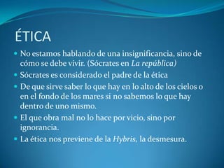 ÉTICA
 No estamos hablando de una insignificancia, sino de
  cómo se debe vivir. (Sócrates en La república)
 Sócrates es considerado el padre de la ética
 De que sirve saber lo que hay en lo alto de los cielos o
  en el fondo de los mares si no sabemos lo que hay
  dentro de uno mismo.
 El que obra mal no lo hace por vicio, sino por
  ignorancia.
 La ética nos previene de la Hybris, la desmesura.
 