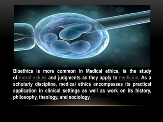 Bioethics is more common in Medical ethics, is the study
of moral values and judgments as they apply to medicine. As a
scholarly discipline, medical ethics encompasses its practical
application in clinical settings as well as work on its history,
philosophy, theology, and sociology.
 