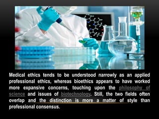 Medical ethics tends to be understood narrowly as an applied
professional ethics, whereas bioethics appears to have worked
more expansive concerns, touching upon the philosophy of
science and issues of biotechnology. Still, the two fields often
overlap and the distinction is more a matter of style than
professional consensus.
 