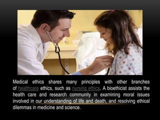 Medical ethics shares many principles with other branches
of healthcare ethics, such as nursing ethics. A bioethicist assists the
health care and research community in examining moral issues
involved in our understanding of life and death, and resolving ethical
dilemmas in medicine and science.
 