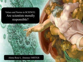 2/28/2015 1Presented by: Ms. Alona Rose L. Jimenea MSTGS
Values and Norms in SCIENCE:
Are scientists morally
responsible?
Alona Rose L. Jimenea 1MSTGS
 