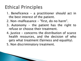 1. Beneficence - a practitioner should act in
the best interest of the patient.
2. Non-malfeasance - "first, do no harm".
3. Autonomy - the patient has the right to
refuse or choose their treatment.
4. Justice - concerns the distribution of scarce
health resources, and the decision of who
gets what treatment (fairness and equality).
5. Non discriminatory treatment.
 