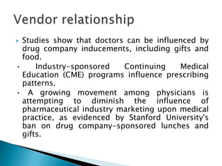  Studies show that doctors can be influenced by
drug company inducements, including gifts and
food.
• Industry-sponsored Continuing Medical
Education (CME) programs influence prescribing
patterns.
• A growing movement among physicians is
attempting to diminish the influence of
pharmaceutical industry marketing upon medical
practice, as evidenced by Stanford University's
ban on drug company-sponsored lunches and
gifts.
 