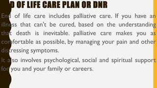 END OF LIFE CARE PLAN OR DNR
End of life care includes palliative care. If you have an
illness that can't be cured, based on the understanding
that death is inevitable. palliative care makes you as
comfortable as possible, by managing your pain and other
distressing symptoms.
It also involves psychological, social and spiritual support
for you and your family or careers.
 
