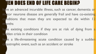 WHEN DOES END OF LIFE CARE BEGIN?
•have an advanced incurable illness, such as cancer, dementia or
motor neurone disease are generally frail and have co-existing
conditions that mean they are expected to die within 12
months
•have existing conditions if they are at risk of dying from a
sudden crisis in their condition
•have a life-threatening acute condition caused by a sudden
catastrophic event, such as an accident or stroke
 