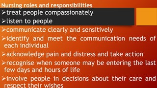 Nursing roles and responsibilities
treat people compassionately
listen to people
communicate clearly and sensitively
identify and meet the communication needs of
each individual
acknowledge pain and distress and take action
recognise when someone may be entering the last
few days and hours of life
involve people in decisions about their care and
respect their wishes
 