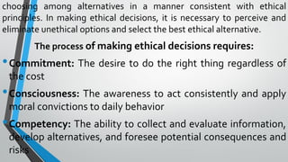 choosing among alternatives in a manner consistent with ethical
principles. In making ethical decisions, it is necessary to perceive and
eliminate unethical options and select the best ethical alternative.
The process of making ethical decisions requires:
•Commitment: The desire to do the right thing regardless of
the cost
•Consciousness: The awareness to act consistently and apply
moral convictions to daily behavior
•Competency: The ability to collect and evaluate information,
develop alternatives, and foresee potential consequences and
risks
 