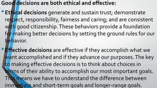 Good decisions are both ethical and effective:
•Ethical decisions generate and sustain trust; demonstrate
respect, responsibility, fairness and caring; and are consistent
with good citizenship.These behaviors provide a foundation
for making better decisions by setting the ground rules for our
behavior.
•Effective decisions are effective if they accomplish what we
want accomplished and if they advance our purposes.The key
to making effective decisions is to think about choices in
terms of their ability to accomplish our most important goals.
This means we have to understand the difference between
immediate and short-term goals and longer-range goals.
 