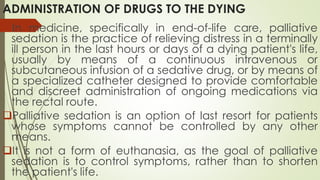ADMINISTRATION OF DRUGS TO THE DYING
In medicine, specifically in end-of-life care, palliative
sedation is the practice of relieving distress in a terminally
ill person in the last hours or days of a dying patient's life,
usually by means of a continuous intravenous or
subcutaneous infusion of a sedative drug, or by means of
a specialized catheter designed to provide comfortable
and discreet administration of ongoing medications via
the rectal route.
Palliative sedation is an option of last resort for patients
whose symptoms cannot be controlled by any other
means.
It is not a form of euthanasia, as the goal of palliative
sedation is to control symptoms, rather than to shorten
the patient's life.
 
