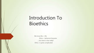 Introduction To
Bioethics
We know Bio = life
Ethos = behavior/character
….but what is that really?
Ethics is quite complicated.
 