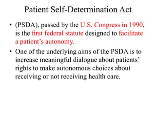 Patient Self-Determination Act
• (PSDA), passed by the U.S. Congress in 1990,
is the ﬁrst federal statute designed to facilitate
a patient’s autonomy.
• One of the underlying aims of the PSDA is to
increase meaningful dialogue about patients’
rights to make autonomous choices about
receiving or not receiving health care.
 