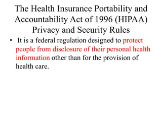 The Health Insurance Portability and
Accountability Act of 1996 (HIPAA)
Privacy and Security Rules
• It is a federal regulation designed to protect
people from disclosure of their personal health
information other than for the provision of
health care.
 