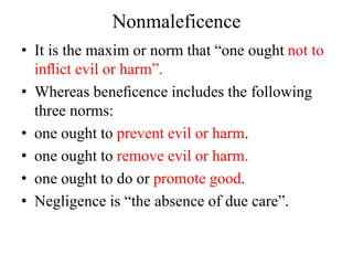 Nonmaleficence
• It is the maxim or norm that “one ought not to
inﬂict evil or harm”.
• Whereas beneﬁcence includes the following
three norms:
• one ought to prevent evil or harm.
• one ought to remove evil or harm.
• one ought to do or promote good.
• Negligence is “the absence of due care”.
 