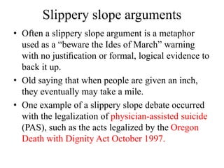 Slippery slope arguments
• Often a slippery slope argument is a metaphor
used as a “beware the Ides of March” warning
with no justiﬁcation or formal, logical evidence to
back it up.
• Old saying that when people are given an inch,
they eventually may take a mile.
• One example of a slippery slope debate occurred
with the legalization of physician-assisted suicide
(PAS), such as the acts legalized by the Oregon
Death with Dignity Act October 1997.
 