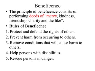 Beneficence
• The principle of beneﬁcence consists of
performing deeds of “mercy, kindness,
friendship, charity and the like”.
• Rules of Beneficence
1. Protect and defend the rights of others.
2. Prevent harm from occurring to others.
3. Remove conditions that will cause harm to
others.
4. Help persons with disabilities.
5. Rescue persons in danger.
 