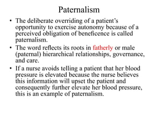 Paternalism
• The deliberate overriding of a patient’s
opportunity to exercise autonomy because of a
perceived obligation of beneﬁcence is called
paternalism.
• The word reﬂects its roots in fatherly or male
(paternal) hierarchical relationships, governance,
and care.
• If a nurse avoids telling a patient that her blood
pressure is elevated because the nurse believes
this information will upset the patient and
consequently further elevate her blood pressure,
this is an example of paternalism.
 