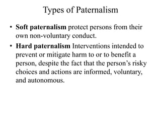 Types of Paternalism
• Soft paternalism protect persons from their
own non-voluntary conduct.
• Hard paternalism Interventions intended to
prevent or mitigate harm to or to benefit a
person, despite the fact that the person’s risky
choices and actions are informed, voluntary,
and autonomous.
 