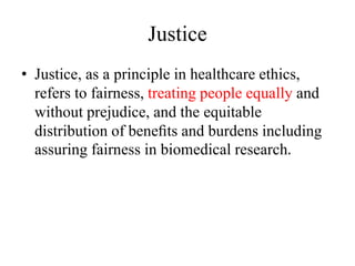 Justice
• Justice, as a principle in healthcare ethics,
refers to fairness, treating people equally and
without prejudice, and the equitable
distribution of beneﬁts and burdens including
assuring fairness in biomedical research.
 