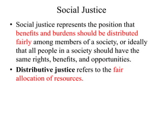 Social Justice
• Social justice represents the position that
beneﬁts and burdens should be distributed
fairly among members of a society, or ideally
that all people in a society should have the
same rights, beneﬁts, and opportunities.
• Distributive justice refers to the fair
allocation of resources.
 