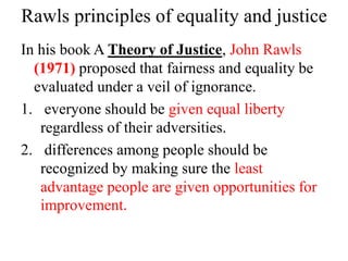 Rawls principles of equality and justice
In his book A Theory of Justice, John Rawls
(1971) proposed that fairness and equality be
evaluated under a veil of ignorance.
1. everyone should be given equal liberty
regardless of their adversities.
2. differences among people should be
recognized by making sure the least
advantage people are given opportunities for
improvement.
 