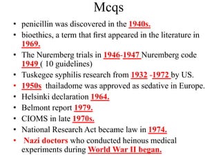 Mcqs
• penicillin was discovered in the 1940s.
• bioethics, a term that ﬁrst appeared in the literature in
1969.
• The Nuremberg trials in 1946-1947 Nuremberg code
1949 ( 10 guidelines)
• Tuskegee syphilis research from 1932 -1972 by US.
• 1950s thailadome was approved as sedative in Europe.
• Helsinki declaration 1964.
• Belmont report 1979.
• CIOMS in late 1970s.
• National Research Act became law in 1974.
• Nazi doctors who conducted heinous medical
experiments during World War II began.
 