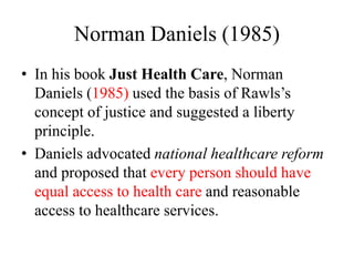 Norman Daniels (1985)
• In his book Just Health Care, Norman
Daniels (1985) used the basis of Rawls’s
concept of justice and suggested a liberty
principle.
• Daniels advocated national healthcare reform
and proposed that every person should have
equal access to health care and reasonable
access to healthcare services.
 