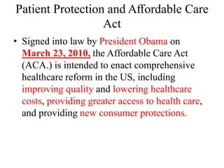 Patient Protection and Aﬀordable Care
Act
• Signed into law by President Obama on
March 23, 2010, the Affordable Care Act
(ACA.) is intended to enact comprehensive
healthcare reform in the US, including
improving quality and lowering healthcare
costs, providing greater access to health care,
and providing new consumer protections.
 