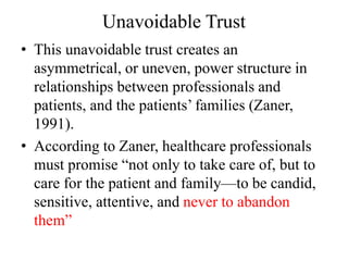 Unavoidable Trust
• This unavoidable trust creates an
asymmetrical, or uneven, power structure in
relationships between professionals and
patients, and the patients’ families (Zaner,
1991).
• According to Zaner, healthcare professionals
must promise “not only to take care of, but to
care for the patient and family—to be candid,
sensitive, attentive, and never to abandon
them”
 