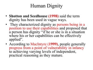 Human Dignity
• Shotton and Seedhouse (1998) said the term
dignity has been used in vague ways.
• They characterized dignity as persons being in a
position to use their capabilities and proposed that
a person has dignity “if he or she is in a situation
where his or her capabilities can be effectively
applied”.
• According to MacIntyre (1999), people generally
progress from a point of vulnerability in infancy
to achieving varying levels of independent,
practical reasoning as they mature.
 
