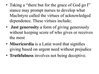 • Taking a “there but for the grace of God go I”
stance may prompt nurses to develop what
MacIntyre called the virtues of acknowledged
dependence. These virtues include;
• Just generosity a form of giving generously
without keeping score of who gives or receives
the most
• Misericordia is a Latin word that signiﬁes
giving based on urgent need without prejudice
• Truthfulness involves not being deceptive.
 