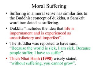 Moral Suﬀering
• Suffering in a moral sense has similarities to
the Buddhist concept of dukkha, a Sanskrit
word translated as suffering.
• Dukkha “includes the idea that life is
impermanent and is experienced as
unsatisfactory and imperfect”.
• The Buddha was reported to have said,
“Because the world is sick, I am sick. Because
people suffer, I have to suffer”.
• Thich Nhat Hanh (1998) wisely stated,
“without suffering, you cannot grow”.
 