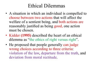 Ethical Dilemmas
• A situation in which an individual is compelled to
choose between two actions that will affect the
welfare of a sentient being, and both actions are
reasonably justiﬁed as being good, one action
must be chosen.
• Kidder (1995) described the heart of an ethical
dilemma as “the ethics of right versus right”.
• He proposed that people generally can judge
wrong choices according to three criteria:
violation of the law, departure from the truth, and
deviation from moral rectitude.
 