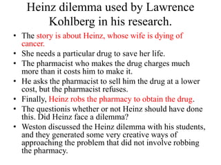 Heinz dilemma used by Lawrence
Kohlberg in his research.
• The story is about Heinz, whose wife is dying of
cancer.
• She needs a particular drug to save her life.
• The pharmacist who makes the drug charges much
more than it costs him to make it.
• He asks the pharmacist to sell him the drug at a lower
cost, but the pharmacist refuses.
• Finally, Heinz robs the pharmacy to obtain the drug.
• The questionis whether or not Heinz should have done
this. Did Heinz face a dilemma?
• Weston discussed the Heinz dilemma with his students,
and they generated some very creative ways of
approaching the problem that did not involve robbing
the pharmacy.
 