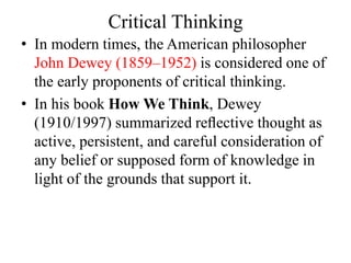 Critical Thinking
• In modern times, the American philosopher
John Dewey (1859–1952) is considered one of
the early proponents of critical thinking.
• In his book How We Think, Dewey
(1910/1997) summarized reﬂective thought as
active, persistent, and careful consideration of
any belief or supposed form of knowledge in
light of the grounds that support it.
 