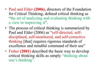 • Paul and Elder (2006), directors of the Foundation
for Critical Thinking, deﬁned critical thinking as
“the art of analyzing and evaluating thinking with
a view to improving it”.
• The process of critical thinking is summarized by
Paul and Elder (2006) as “self-directed, self-
disciplined, self-monitored, and self-corrective
thinking [that] requires rigorous standards of
excellence and mindful command of their use”
• Fisher (2001) described the basic way to develop
critical thinking skills as simply “thinking about
one’s thinking”.
 