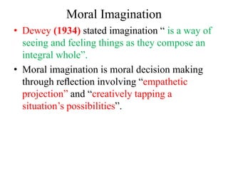 Moral Imagination
• Dewey (1934) stated imagination “ is a way of
seeing and feeling things as they compose an
integral whole”.
• Moral imagination is moral decision making
through reﬂection involving “empathetic
projection” and “creatively tapping a
situation’s possibilities”.
 
