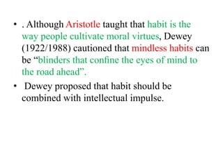 • . Although Aristotle taught that habit is the
way people cultivate moral virtues, Dewey
(1922/1988) cautioned that mindless habits can
be “blinders that conﬁne the eyes of mind to
the road ahead”.
• Dewey proposed that habit should be
combined with intellectual impulse.
 