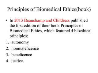Principles of Biomedical Ethics(book)
• In 2013 Beauchamp and Childress published
the ﬁrst edition of their book Principles of
Biomedical Ethics, which featured 4 bioethical
principles:
1. autonomy
2. nonmaleﬁcence
3. beneﬁcence
4. justice.
 