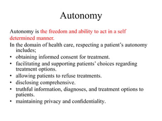 Autonomy
Autonomy is the freedom and ability to act in a self
determined manner.
In the domain of health care, respecting a patient’s autonomy
includes;
• obtaining informed consent for treatment.
• facilitating and supporting patients’ choices regarding
treatment options.
• allowing patients to refuse treatments.
• disclosing comprehensive.
• truthful information, diagnoses, and treatment options to
patients.
• maintaining privacy and conﬁdentiality.
 