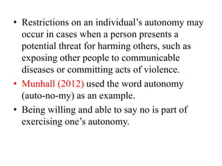 • Restrictions on an individual’s autonomy may
occur in cases when a person presents a
potential threat for harming others, such as
exposing other people to communicable
diseases or committing acts of violence.
• Munhall (2012) used the word autonomy
(auto-no-my) as an example.
• Being willing and able to say no is part of
exercising one’s autonomy.
 