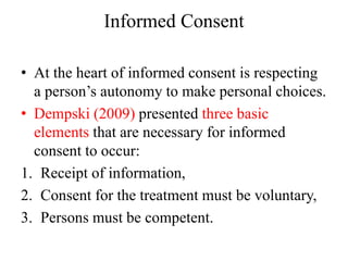 Informed Consent
• At the heart of informed consent is respecting
a person’s autonomy to make personal choices.
• Dempski (2009) presented three basic
elements that are necessary for informed
consent to occur:
1. Receipt of information,
2. Consent for the treatment must be voluntary,
3. Persons must be competent.
 