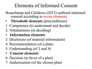 Elements of Informed Consent
Beauchamp and Childress (2013) outlined informed
consent according to seven elements.
• Threshold elements (preconditions)
1. Competence (to understand and decide)
2. Voluntariness (in deciding)
• Information elements
3. Disclosure (of material information)
4. Recommendation (of a plan)
5. Understanding (of 3 and 4)
• Consent elements
6. Decision (in favor of a plan)
7. Authorization (of the chosen plan)
 