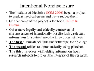 Intentional Nondisclosure
• The Institute of Medicine (IOM 2000) began a project
to analyze medical errors and try to reduce them.
• One outcome of the project is the book To Err Is
Human.
• Other more legally and ethically controversial
circumstances of intentionally not disclosing relevant
information to a patient involve three circumstances.
• The ﬁrst circumstance falls under therapeutic privilege.
• The second relates to therapeutically using placebos.
• The third involves withholding information from
research subjects to protect the integrity of the research.
 