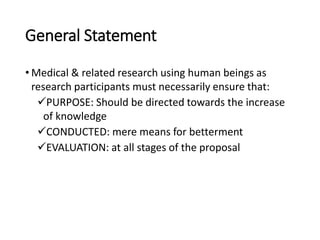 General Statement
• Medical & related research using human beings as
research participants must necessarily ensure that:
PURPOSE: Should be directed towards the increase
of knowledge
CONDUCTED: mere means for betterment
EVALUATION: at all stages of the proposal
 